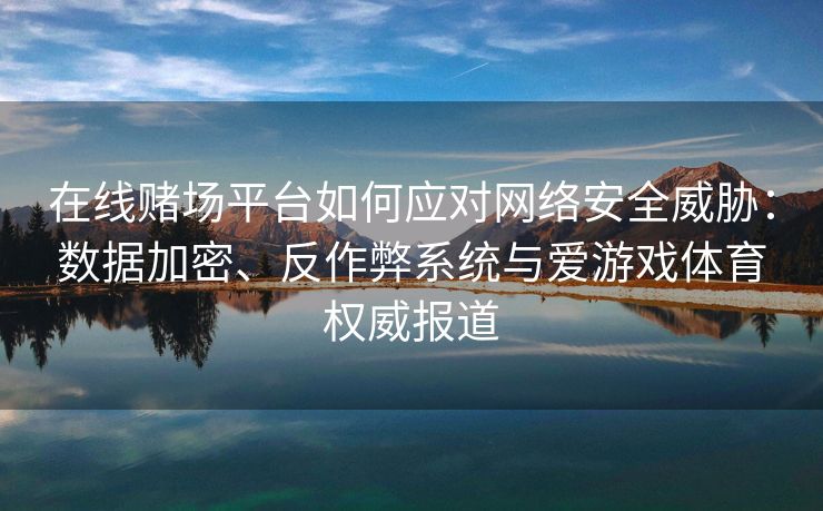在线赌场平台如何应对网络安全威胁：数据加密、反作弊系统与爱游戏体育权威报道